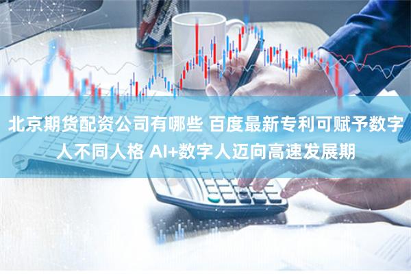 北京期货配资公司有哪些 百度最新专利可赋予数字人不同人格 AI+数字人迈向高速发展期
