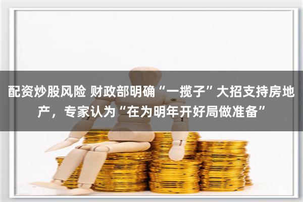 配资炒股风险 财政部明确“一揽子”大招支持房地产，专家认为“在为明年开好局做准备”