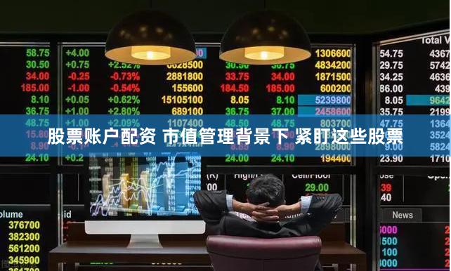 股票账户配资 市值管理背景下 紧盯这些股票