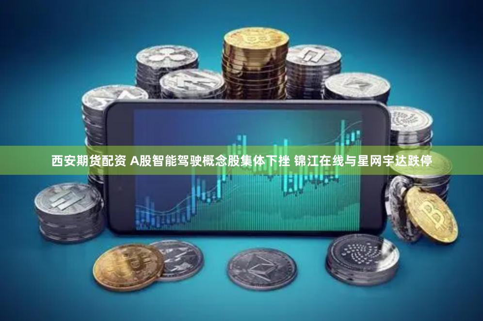 西安期货配资 A股智能驾驶概念股集体下挫 锦江在线与星网宇达跌停
