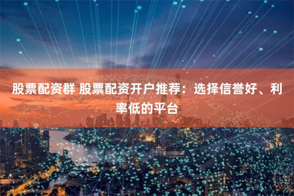 股票配资群 股票配资开户推荐：选择信誉好、利率低的平台