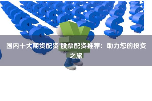 国内十大期货配资 股票配资推荐：助力您的投资之旅