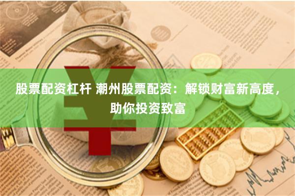 股票配资杠杆 潮州股票配资：解锁财富新高度，助你投资致富