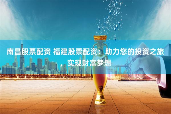 南昌股票配资 福建股票配资：助力您的投资之旅，实现财富梦想