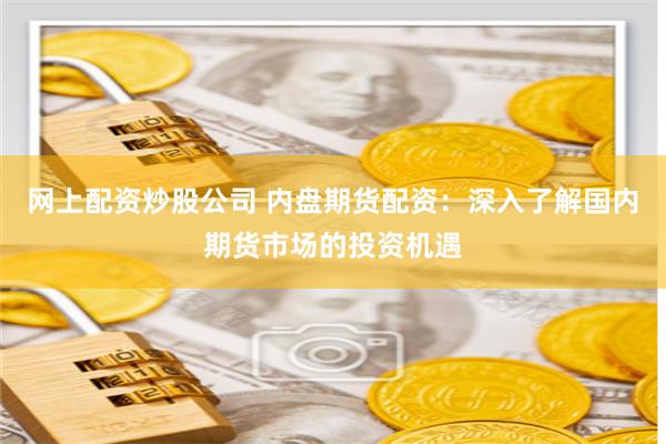 网上配资炒股公司 内盘期货配资：深入了解国内期货市场的投资机遇