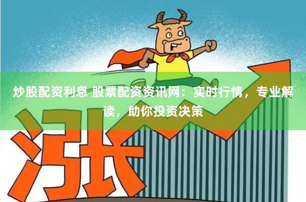 炒股配资利息 股票配资资讯网：实时行情，专业解读，助你投资决策