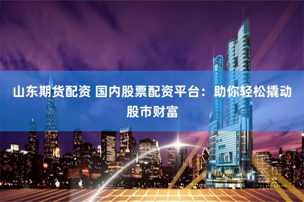 山东期货配资 国内股票配资平台：助你轻松撬动股市财富