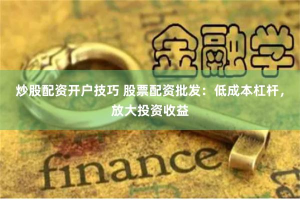 炒股配资开户技巧 股票配资批发：低成本杠杆，放大投资收益