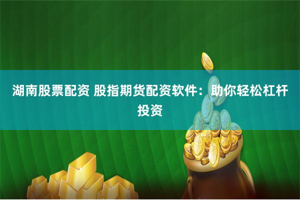 湖南股票配资 股指期货配资软件：助你轻松杠杆投资