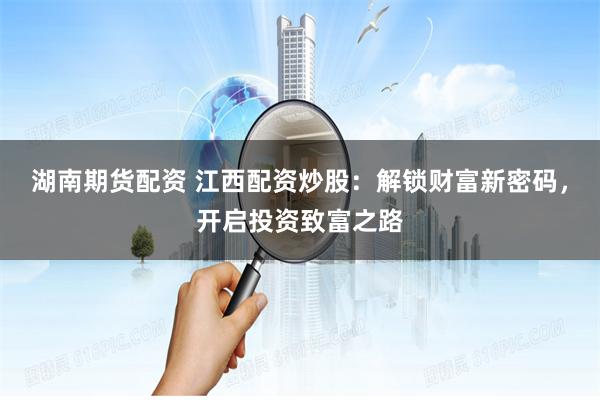 湖南期货配资 江西配资炒股：解锁财富新密码，开启投资致富之路