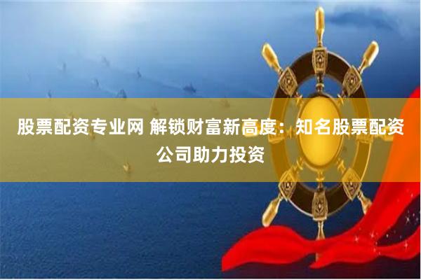 股票配资专业网 解锁财富新高度：知名股票配资公司助力投资