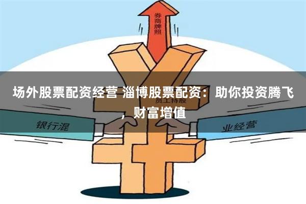 场外股票配资经营 淄博股票配资：助你投资腾飞，财富增值