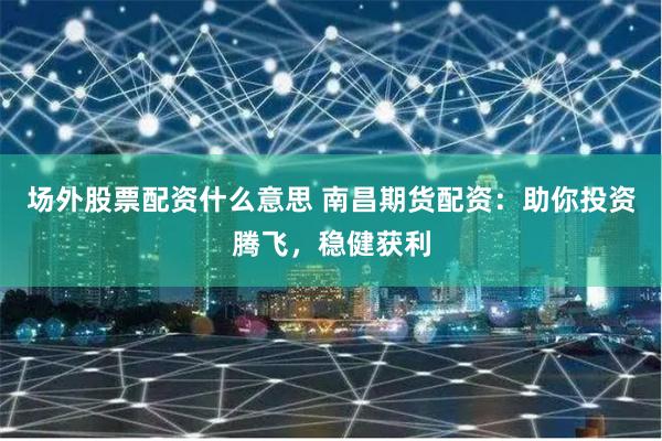 场外股票配资什么意思 南昌期货配资：助你投资腾飞，稳健获利