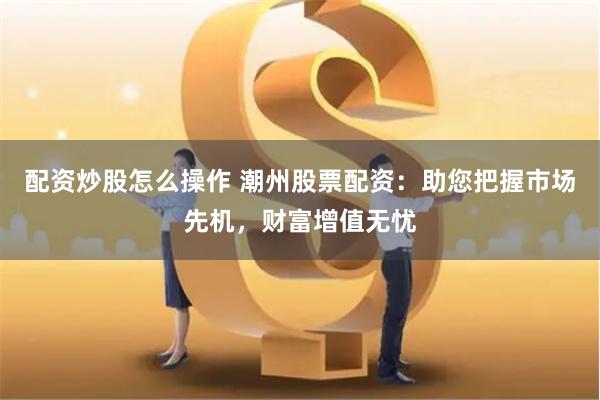 配资炒股怎么操作 潮州股票配资：助您把握市场先机，财富增值无忧