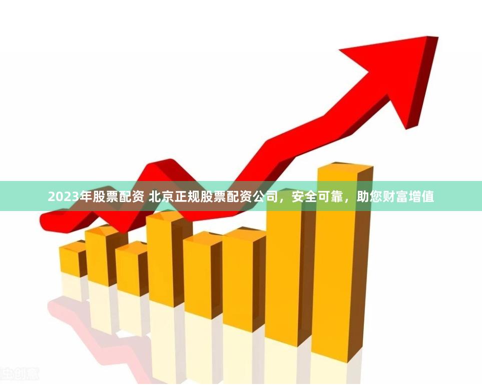 2023年股票配资 北京正规股票配资公司，安全可靠，助您财富增值