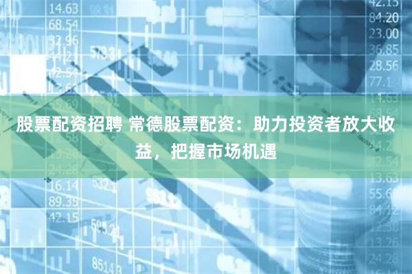 股票配资招聘 常德股票配资：助力投资者放大收益，把握市场机遇
