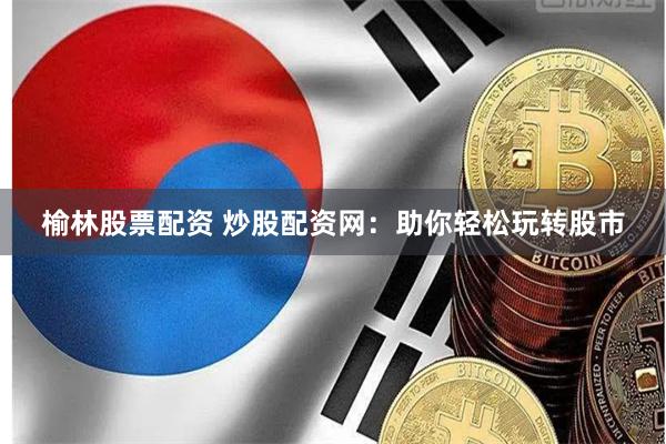 榆林股票配资 炒股配资网：助你轻松玩转股市