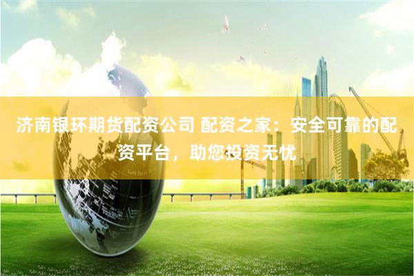 济南银环期货配资公司 配资之家：安全可靠的配资平台，助您投资无忧