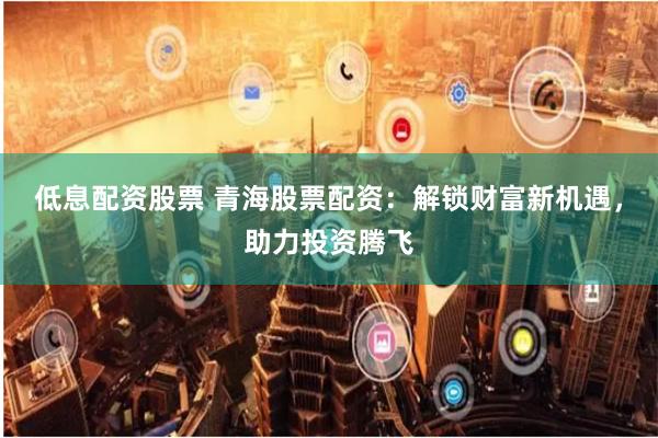 低息配资股票 青海股票配资：解锁财富新机遇，助力投资腾飞