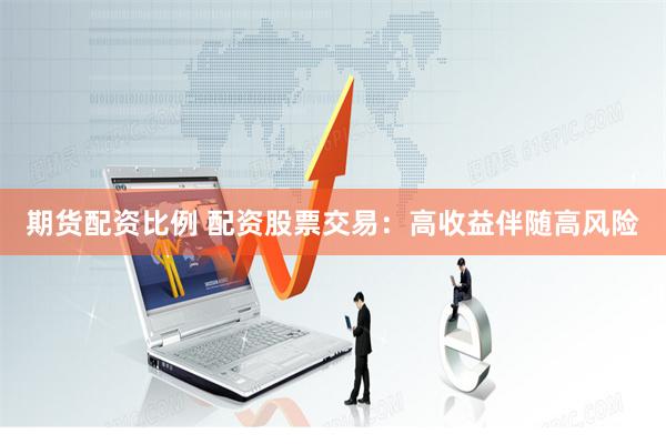 期货配资比例 配资股票交易：高收益伴随高风险