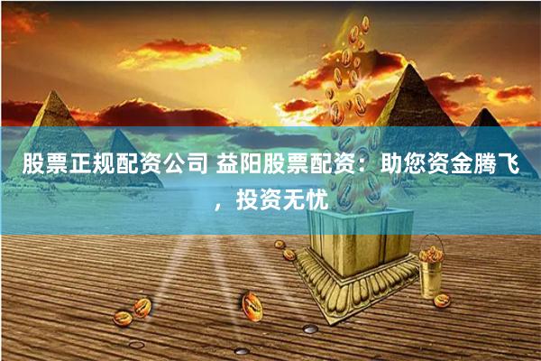 股票正规配资公司 益阳股票配资：助您资金腾飞，投资无忧