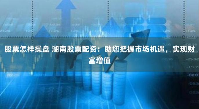 股票怎样操盘 湖南股票配资：助您把握市场机遇，实现财富增值