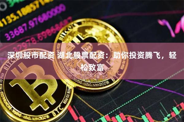 深圳股市配资 湖北股票配资：助你投资腾飞，轻松致富