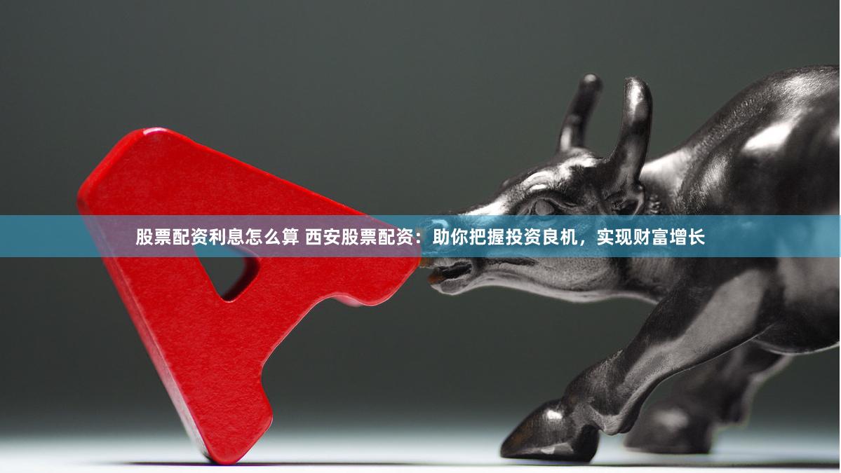 股票配资利息怎么算 西安股票配资：助你把握投资良机，实现财富增长