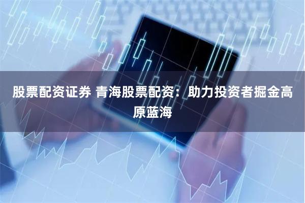 股票配资证券 青海股票配资：助力投资者掘金高原蓝海