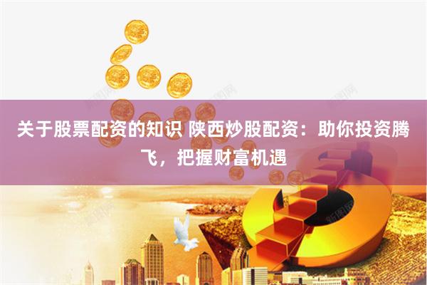 关于股票配资的知识 陕西炒股配资：助你投资腾飞，把握财富机遇