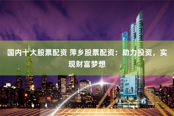 国内十大股票配资 萍乡股票配资：助力投资，实现财富梦想